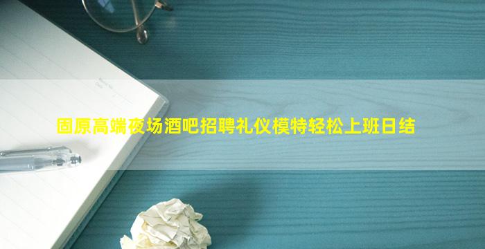 固原高端夜场酒吧招聘礼仪模特轻松上班日结